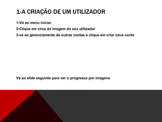 1-A CRIAÇÃO DE UM UTILIZADOR
1-Vá ao menu iniciar
2-Clique em cima da imagem do seu utilizador
3-vá ao gerenciamente de outras contas e clique em criar nova conta
Vá ao slide seguinte para ver o progresso por imagens
 
