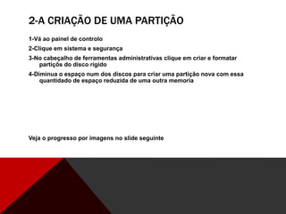 2-A CRIAÇÃO DE UMA PARTIÇÃO
1-Vá ao painel de controlo
2-Clique em sistema e segurança
3-No cabeçalho de ferramentas administrativas clique em criar e formatar
partiçõs do disco rigido
4-Diminua o espaço num dos discos para criar uma partição nova com essa
quantidado de espaço reduzida de uma outra memoria
Veja o progresso por imagens no slide seguinte
 