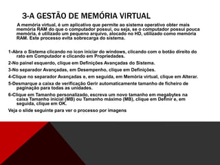 3-A GESTÃO DE MEMÓRIA VIRTUAL
A memória virtual, é um aplicativo que permite ao sistema operativo obter mais
memória RAM do que o computador possui, ou seja, se o computador possui pouca
memória, é utilizado um pequeno arquivo, alocado no HD, utilizado como memória
RAM. Este processo evita sobrecarga do sistema.
1-Abra o Sistema clicando no icon iniciar do windows, clicando com o botão direito do
rato em Computador e clicando em Propriedades.
2-No painel esquerdo, clique em Definições Avançadas do Sistema.
3-No separador Avançadas, em Desempenho, clique em Definições.
4-Clique no separador Avançadas e, em seguida, em Memória virtual, clique em Alterar.
5-Desmarque a caixa de verificação Gerir automaticamente tamanho de ficheiro de
paginação para todas as unidades.
6-Clique em Tamanho personalizado, escreva um novo tamanho em megabytes na
caixa Tamanho inicial (MB) ou Tamanho máximo (MB), clique em Definir e, em
seguida, clique em OK.
Veja o slide seguinte para ver o processo por imagens
 