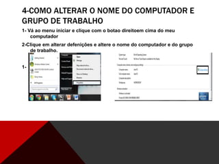 4-COMO ALTERAR O NOME DO COMPUTADOR E
GRUPO DE TRABALHO
1- Vá ao menu iniciar e clique com o botao direitoem cima do meu
computador
2-Clique em alterar defenições e altere o nome do computador e do grupo
de trabalho.
1- 2-
 