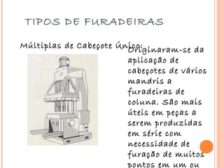 TIPOS DE FURADEIRAS

Múltiplas de Cabeçote Único:
                       • Originaram-se da
                         aplicação de
                         cabeçotes de vários
                         mandris a
                         furadeiras de
                         coluna. São mais
                         úteis em peças a
                         serem produzidas
                         em série com
                         necessidade de
                         furação de muitos
                         pontos em um ou
 