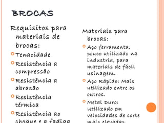 BROCAS
Requisitos para     Materiais para
 materiais de        brocas:
 brocas:             Aço ferramenta,
 Tenacidade          pouco utilizado na
 Resistência
                      industria, para
                a     materiais de fácil
  compressão          usinagem.
 Resistência a      Aço Rápido: Mais

  abrasão             utilizado entre os
 Resistência         outros.
                     Metal Duro:
  térmica
                      Utilizado em
 Resistência ao
                      velocidades de corte
 
