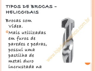 TIPOS DE BROCAS –
HELICOIDAIS
Brocas com
 Vídea.
Mais utilizadas
 em furos de
 paredes e pedras,
 possui uma
 pastilha de
 metal duro
 incrustada na
 