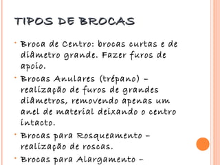 TIPOS DE BROCAS
•   Broca de Centro: brocas curtas e de
    diâmetro grande. Fazer furos de
    apoio.
•   Brocas Anulares (trépano) –
    realização de furos de grandes
    diâmetros, removendo apenas um
    anel de material deixando o centro
    intacto.
•   Brocas para Rosqueamento –
    realização de roscas.
•   Brocas para Alargamento –
 