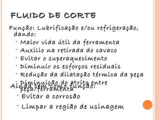 FLUIDO DE CORTE
Função: Lubrificação e/ou refrigeração,
 dando:
  • Maior vida útil da ferramenta
  • Auxilio na retirada do cavaco
  • Evitar o superaquecimento
  • Diminuir os esforços residuais
  • Redução da dilatação térmica da peça
  • Diminuição do atrito entre
Ainda tem como função:
    peça/ferramenta
  • Evitar a corrosão
  • Limpar a região de usinagem
 