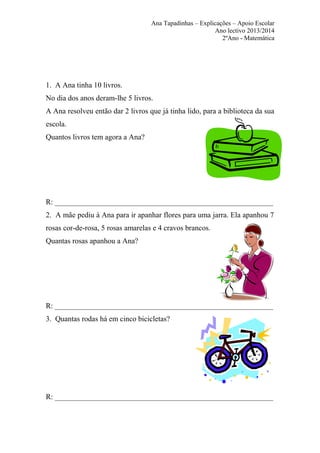 Ana Tapadinhas – Explicações – Apoio Escolar
Ano lectivo 2013/2014
2ºAno - Matemática

1. A Ana tinha 10 livros.
No dia dos anos deram-lhe 5 livros.
A Ana resolveu então dar 2 livros que já tinha lido, para a biblioteca da sua
escola.
Quantos livros tem agora a Ana?

R: __________________________________________________________
2. A mãe pediu à Ana para ir apanhar flores para uma jarra. Ela apanhou 7
rosas cor-de-rosa, 5 rosas amarelas e 4 cravos brancos.
Quantas rosas apanhou a Ana?

R: __________________________________________________________
3. Quantas rodas há em cinco bicicletas?

R: __________________________________________________________

 