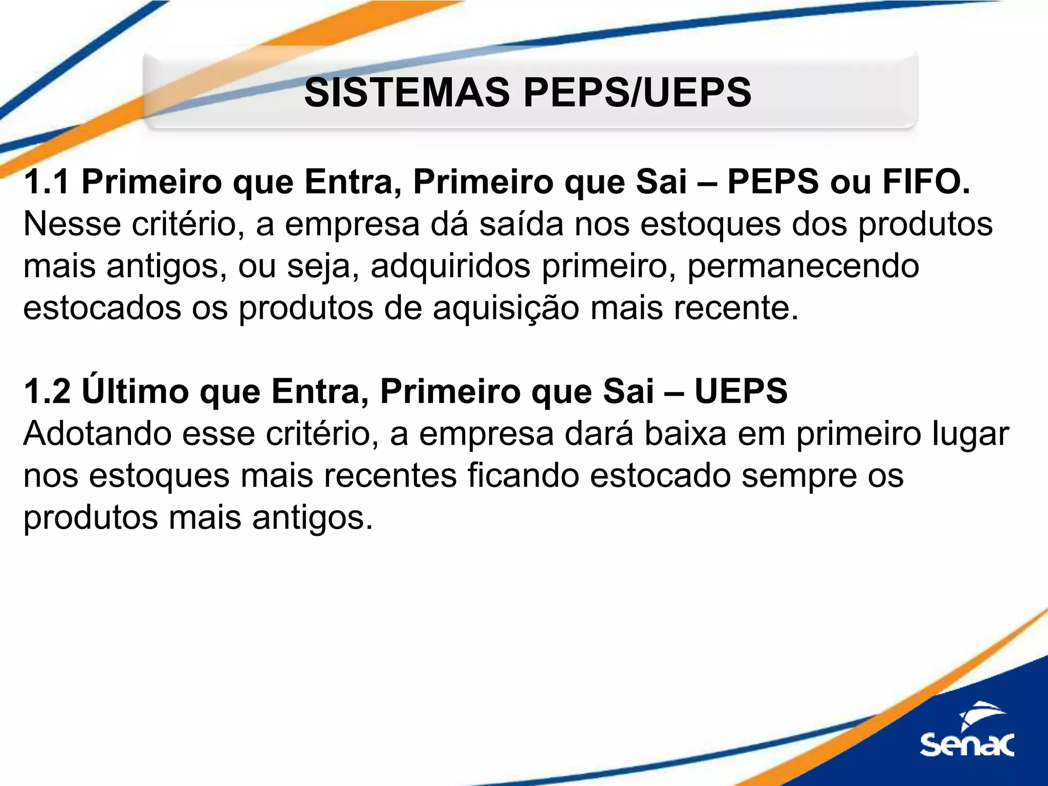 1.1 Primeiro que Entra, Primeiro que Sai – PEPS ou FIFO.
Nesse critério, a empresa dá saída nos estoques dos produtos
mais antigos, ou seja, adquiridos primeiro, permanecendo
estocados os produtos de aquisição mais recente.
1.2 Último que Entra, Primeiro que Sai – UEPS
Adotando esse critério, a empresa dará baixa em primeiro lugar
nos estoques mais recentes ficando estocado sempre os
produtos mais antigos.
SISTEMAS PEPS/UEPS
 