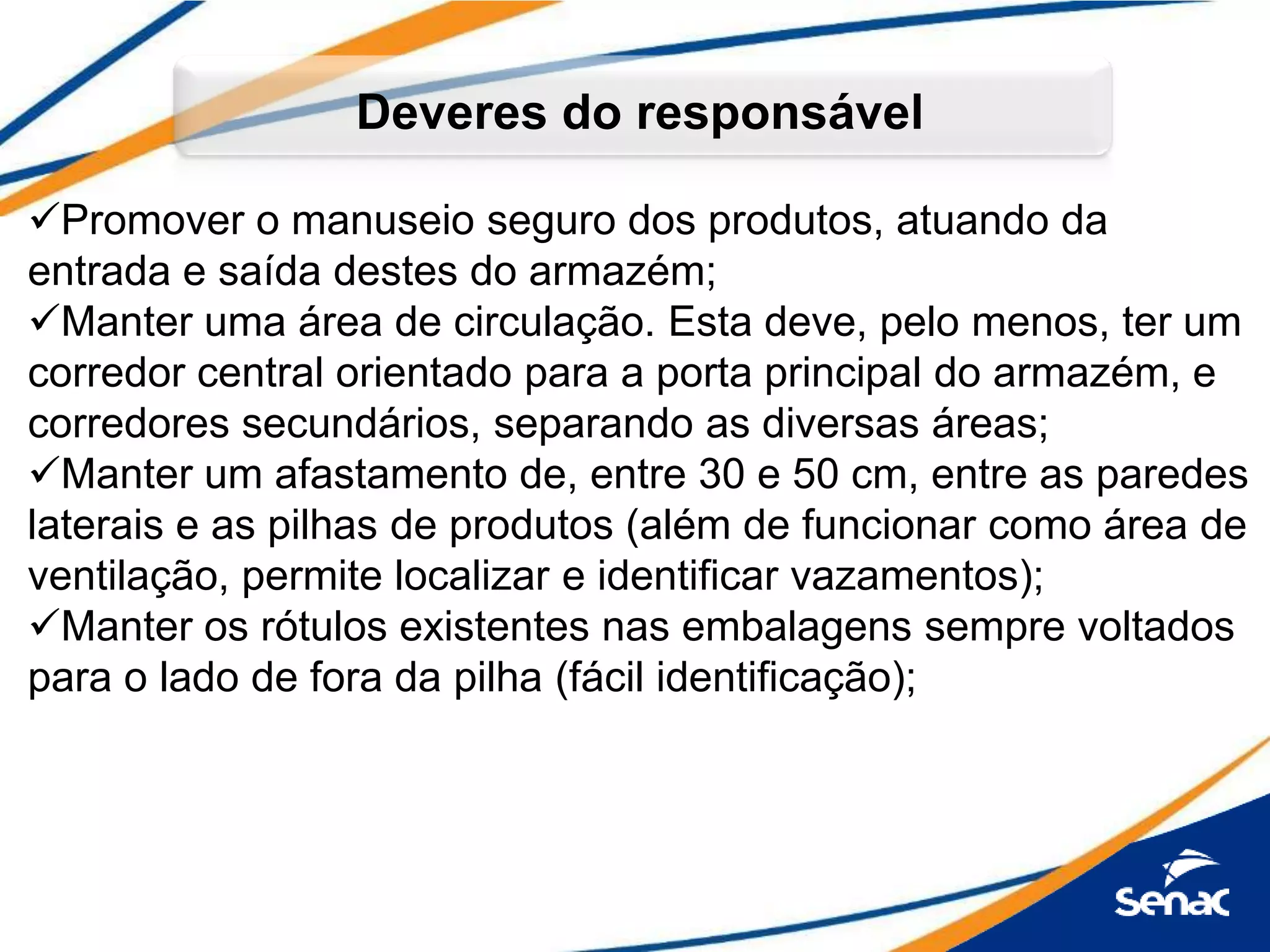 Promover o manuseio seguro dos produtos, atuando da
entrada e saída destes do armazém;
Manter uma área de circulação. Esta deve, pelo menos, ter um
corredor central orientado para a porta principal do armazém, e
corredores secundários, separando as diversas áreas;
Manter um afastamento de, entre 30 e 50 cm, entre as paredes
laterais e as pilhas de produtos (além de funcionar como área de
ventilação, permite localizar e identificar vazamentos);
Manter os rótulos existentes nas embalagens sempre voltados
para o lado de fora da pilha (fácil identificação);
Deveres do responsável
 