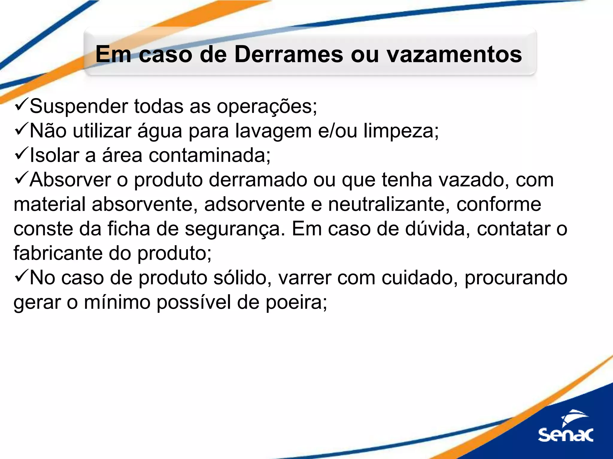 Suspender todas as operações;
Não utilizar água para lavagem e/ou limpeza;
Isolar a área contaminada;
Absorver o produto derramado ou que tenha vazado, com
material absorvente, adsorvente e neutralizante, conforme
conste da ficha de segurança. Em caso de dúvida, contatar o
fabricante do produto;
No caso de produto sólido, varrer com cuidado, procurando
gerar o mínimo possível de poeira;
Em caso de Derrames ou vazamentos
 