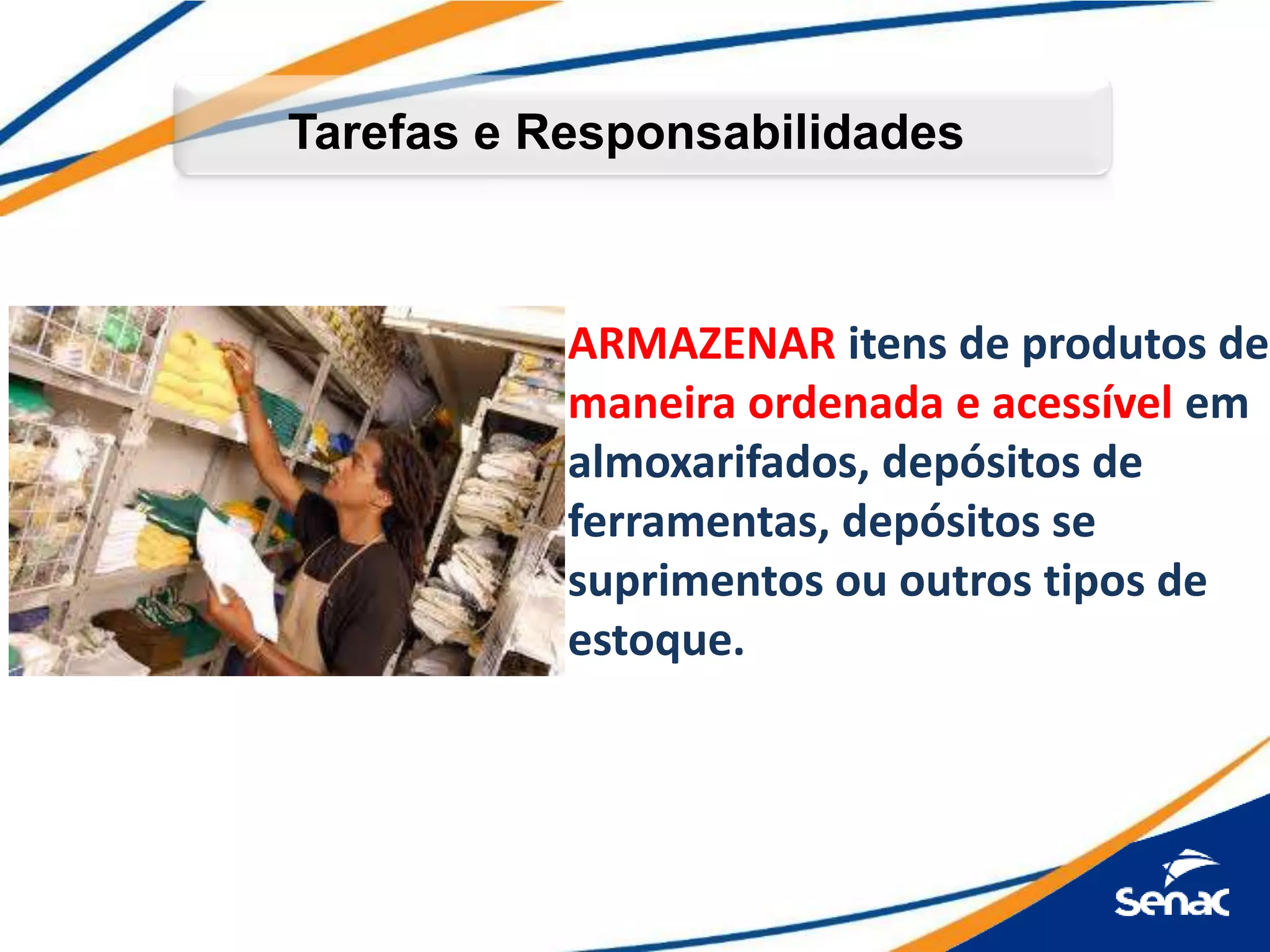 Tarefas e Responsabilidades
ARMAZENAR itens de produtos de
maneira ordenada e acessível em
almoxarifados, depósitos de
ferramentas, depósitos se
suprimentos ou outros tipos de
estoque.
 
