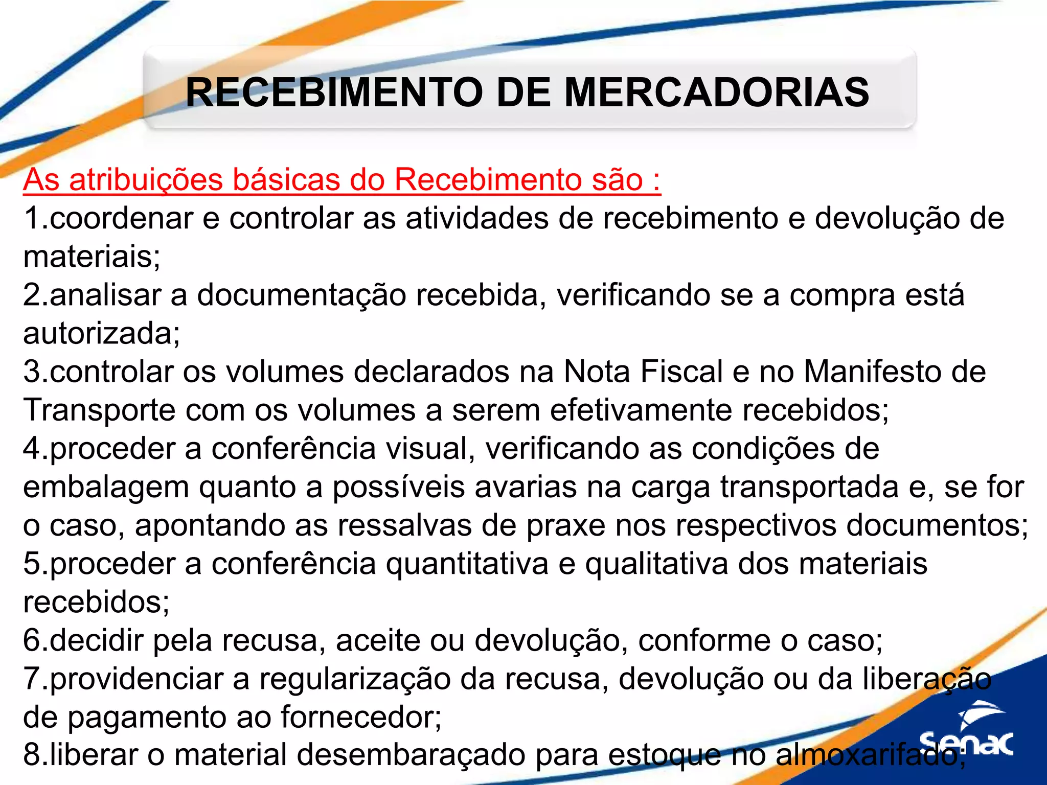 As atribuições básicas do Recebimento são :
1.coordenar e controlar as atividades de recebimento e devolução de
materiais;
2.analisar a documentação recebida, verificando se a compra está
autorizada;
3.controlar os volumes declarados na Nota Fiscal e no Manifesto de
Transporte com os volumes a serem efetivamente recebidos;
4.proceder a conferência visual, verificando as condições de
embalagem quanto a possíveis avarias na carga transportada e, se for
o caso, apontando as ressalvas de praxe nos respectivos documentos;
5.proceder a conferência quantitativa e qualitativa dos materiais
recebidos;
6.decidir pela recusa, aceite ou devolução, conforme o caso;
7.providenciar a regularização da recusa, devolução ou da liberação
de pagamento ao fornecedor;
8.liberar o material desembaraçado para estoque no almoxarifado;
RECEBIMENTO DE MERCADORIAS
 