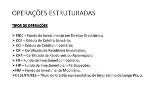 OPERAÇÕES ESTRUTURADAS
TIPOS DE OPERAÇÕES
 FIDC – Fundo de Investimento em Direitos Creditórios;
 CCB – Cédula de Crédito Bancário;
 CCI – Cédula de Crédito Imobiliário;
 CRI – Certificado de Recebíveis Imobiliários;
 CRA – Certificado de Recebíveis do Agronegócio;
 FII – Fundo de Investimento Imobiliário;
 FIP – Fundo de Investimento em Participações;
FIM – Fundo de Investimento Mobiliário;
DEBENTURES – Titulo de Crédito representativo de Empréstimo de Longo Prazo.
 
