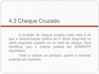 4.3 Cheque Cruzado 
A emissão de cheque cruzado nada mais é do que a caracterização gráfica de 2 riscos diagonais no canto esquerdo superior ou no meio do cheque. Para identificar que o mesmo poderá ser SOMENTE depositado. 
Tanto o cheque ao portador, quanto o nominal, poderão ser cruzados.  