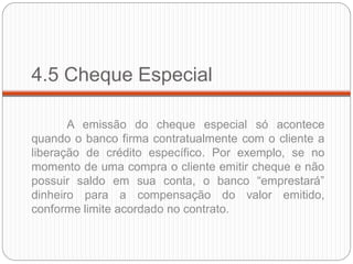 4.5 Cheque Especial 
A emissão do cheque especial só acontece quando o banco firma contratualmente com o cliente a liberação de crédito específico. Por exemplo, se no momento de uma compra o cliente emitir cheque e não possuir saldo em sua conta, o banco “emprestará” dinheiro para a compensação do valor emitido, conforme limite acordado no contrato.  