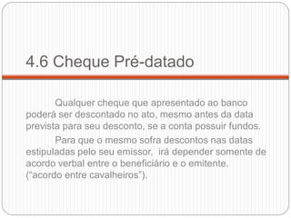 4.6 Cheque Pré-datado 
Qualquer cheque que apresentado ao banco poderá ser descontado no ato, mesmo antes da data prevista para seu desconto, se a conta possuir fundos. 
Para que o mesmo sofra descontos nas datas estipuladas pelo seu emissor, irá depender somente de acordo verbal entre o beneficiário e o emitente. (“acordo entre cavalheiros”).  