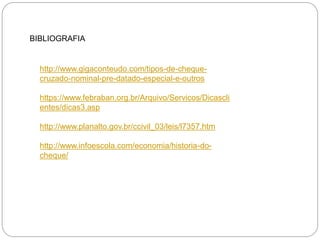 BIBLIOGRAFIA 
http://www.gigaconteudo.com/tipos-de-cheque- cruzado-nominal-pre-datado-especial-e-outros 
https://www.febraban.org.br/Arquivo/Servicos/Dicasclientes/dicas3.asp 
http://www.planalto.gov.br/ccivil_03/leis/l7357.htm 
http://www.infoescola.com/economia/historia-do- cheque/ 
