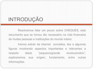INTRODUÇÃO 
Resolvemos falar um pouco sobre CHEQUES, este documento que se tornou tão necessário na vida financeira de muitas pessoas e instituições do mundo inteiro. 
Iremos extrair da internet conceitos, leis e algumas figuras mostrando aspectos importantes e relevantes a respeito deste “pequeno/grande revolucionário”, explicaremos sua origem, fundamento, entre outras informações. 
 