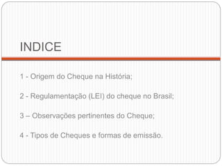 INDICE 
1 - Origem do Cheque na História; 
2 - Regulamentação (LEI) do cheque no Brasil; 
3 – Observações pertinentes do Cheque; 
4 - Tipos de Cheques e formas de emissão.  