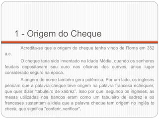 1 - Origem do Cheque 
Acredita-se que a origem do cheque tenha vindo de Roma em 352 a.c. 
O cheque teria sido inventado na Idade Média, quando os senhores feudais depositavam seu ouro nas oficinas dos ourives, único lugar considerado seguro na época. 
A origem do nome também gera polêmica. Por um lado, os ingleses pensam que a palavra cheque teve origem na palavra francesa echequier, que quer dizer “tabuleiro de xadrez”. Isso por que, segundo os ingleses, as mesas utilizadas nos bancos eram como um tabuleiro de xadrez e os franceses sustentam a ideia que a palavra cheque tem origem no inglês to check, que significa "conferir, verificar".  