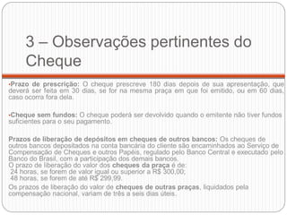 3 – Observações pertinentes do Cheque 
•Prazo de prescrição: O cheque prescreve 180 dias depois de sua apresentação, que deverá ser feita em 30 dias, se for na mesma praça em que foi emitido, ou em 60 dias, caso ocorra fora dela. 
•Cheque sem fundos: O cheque poderá ser devolvido quando o emitente não tiver fundos suficientes para o seu pagamento. 
Prazos de liberação de depósitos em cheques de outros bancos: Os cheques de outros bancos depositados na conta bancária do cliente são encaminhados ao Serviço de Compensação de Cheques e outros Papéis, regulado pelo Banco Central e executado pelo Banco do Brasil, com a participação dos demais bancos. O prazo de liberação do valor dos cheques da praça é de: 24 horas, se forem de valor igual ou superior a R$ 300,00; 48 horas, se forem de até R$ 299,99. 
Os prazos de liberação do valor de cheques de outras praças, liquidados pela compensação nacional, variam de três a seis dias úteis.  