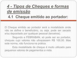 4 - Tipos de Cheques e formas de emissão 4.1 Cheque emitido ao portador: 
O Cheque emitido ao portador será a modalidade onde não se define o beneficiário, ou seja, pode ser sacado e/ou depositado por qualquer pessoal (terceiros). 
Segundo a FEBRABAN, só pode ser ao portador, cheques cujo valores não ultrapassem R$ 100,00. Mas este norma, não funciona na prática. 
Esta modalidade de cheque é muito utilizado para pequenos valores de pagamentos a vista. 
 