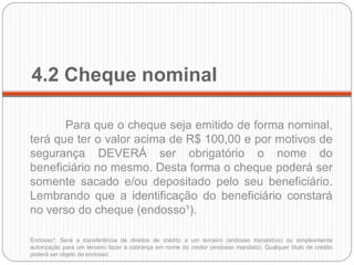 4.2 Cheque nominal 
Para que o cheque seja emitido de forma nominal, terá que ter o valor acima de R$ 100,00 e por motivos de segurança DEVERÁ ser obrigatório o nome do beneficiário no mesmo. Desta forma o cheque poderá ser somente sacado e/ou depositado pelo seu beneficiário. Lembrando que a identificação do beneficiário constará no verso do cheque (endosso¹). 
Endosso¹: Será a transferência de direitos de crédito a um terceiro (endosso translativo) ou simplesmente autorização para um terceiro fazer a cobrança em nome do credor (endosso mandato). Qualquer título de crédito poderá ser objeto de endosso. 
 