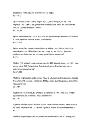 despesa de frete. Quanto o comprador vai pagar?
R: 444632
7) Ao receber o meu salário paguei R$ 437,12 de aluguel, R$ 68,14 de
impostos. R$ 1.089,67 de gastos com alimentação e ainda me sobraram R$
749,18. Quanto recebi de salário?
R: 2344,11
8) Um menino estuda 2 horas e 45 minutos pela manhã e 4 horas e 30 minutos
à tarde. Quantos minutos estuda diariamente?
R: 435 min
9) Um automóvel passou pelo quilômetro 435 de uma rodovia. Ele ainda
deverá percorrer 298 quilômetros até chegar ao seu destino. Quantos
quilômetros da estrada vai percorrer para chegar ao destino?
R: 733
10) Em 1990 o Brasil vendeu para o exterior 283.356 veículos e, em 1991, essa
venda foi de 345.760 veículos. Quantos veículos o Brasil vendeu para o
exterior nesses dois anos?
R: 629.116
11) Uma empresa tem sede em São Paulo e feliais em outros estados. Na sede
trabalham 316 pessoas e nas feliais 1098 pessoas. Quantas pessoas trabalham
nessa empresa?
R: 1.414
12) Em um condomínio, há 675 lotes já vendidos e 1095 lotes para vender.
Quantos lotes de terreno há nesse condomínio?
R: 1770
13) Uma escola funciona em dois turnos. No turno matutino há 1407 alunos e
no turno vespertino há 1825 alunos. Quantos alunos estudam nessa escola?
R: 3232
14) Uma empresa produziu no primeiro trismestre 6905 peças. no segundo
 