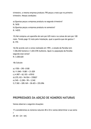 trimestre, a mesma empresa produziu 795 peças a mais que no primeiro
trimestre. Nessas condições:
a) Quantas peças a empresa produziu no segundo trimestre?
R: 7670
b) Quantas peças a empresa produziu no semestre?
R: 14575
15) Nei comprou um aparelho de som por 635 reais e as caixas de som por 128
reais. Tendo pago 12 reais pela instalação, qual a quantia que ele gastou ?
R: 775
16) De acordo com o censo realizado em 1991, o estado da Paraíba tem
1.546.042 homens e 1.654.578 mulheres. Qual é a população da Paraíba
segundo esse censo?
R: 3.200.620
18) Calcule:
a) 1705 + 395 =2100
b) 11.048 + 9.881 = 21.029
c) 4.907 + 62.103 = 67010
d) 275.103 + 94.924 = 370027
e) 545 + 2.298 + 99 = 2.942
f) 7.502 + 209.169 + 38.425 = 255.096
PROPRIEDADES DA ADIÇÃO DE NÚMEROS NATURAIS
Vamos observar a seguinte situações:
1º) consideremos os números naturais 40 e 24 e vamos determinar a sua soma
?
(R: 40 + 24 = 64)
 