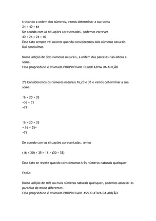 trocando a ordem dos números, vamos determinar a sua soma
24 + 40 = 64
De acordo com as situações apresentadas, podemos escrever
40 + 24 = 24 + 40
Esse fato sempre vai ocorrer quando consideremos dois números naturais
Daí concluímos
Numa adição de dois números naturais, a ordem das parcelas não altera a
soma.
Essa propriedade é chamada PROPRIEDADE COMUTATIVA DA ADIÇÃO
2º) Consideremos os números naturais 16,20 e 35 e vamos determinar a sua
soma:
16 + 20 + 35
=36 + 35
=71
16 + 20 + 35
= 16 + 55=
=71
De acordo com as situações apresentadas, temos
(16 + 20) + 35 = 16 + (20 + 35)
Esse fato se repete quando consideramos três números naturais quaísquer
Então:
Numa adição de três ou mais números naturais quaisquer, podemos associar as
parcelas de modo diferentes.
Essa propriedade é chamada PROPRIEDADE ASSOCIATIVA DA ADIÇÃO
 