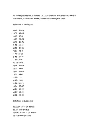 Na subtração anterior, o número 138.000 é chamado minuendo e 40.000 é o
subtraendo, o resultado, 98.000, é chamado diferença ou resto.
1) calcule as subtrações
a) 47 - 31=16
b) 58 - 45=13
c) 65 - 57=8
d) 89 - 65=24
e) 97 - 21=76
f) 78 - 34=44
g) 56 - 31=25
h) 87 - 78=9
i) 98 - 78=20
j) 48 - 29=19
l) 38 - 29=9
m) 68 - 59=9
n) 56 - 37=19
o) 23 - 19=4
p) 99 - 81=18
q) 21 - 19=2
r) 23 - 22=1
s) 18 - 14=4
t) 74 - 49=25
u) 74 - 37=37
v) 74 - 52=22
x) 74 - 63=11
z) 96 - 13=83
2) Calcule as Subtrações
a) 72224-6458= (R: 65766)
b) 701-638= (R: 63)
c) 131003-88043= (R: 42960)
d) 1138-909= (R: 229)
 