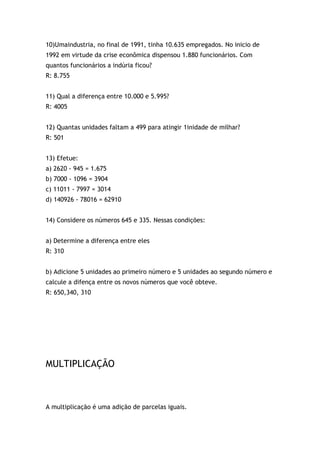 10)Umaindustria, no final de 1991, tinha 10.635 empregados. No inicio de
1992 em virtude da crise econômica dispensou 1.880 funcionários. Com
quantos funcionários a indúria ficou?
R: 8.755
11) Qual a diferença entre 10.000 e 5.995?
R: 4005
12) Quantas unidades faltam a 499 para atingir 1inidade de milhar?
R: 501
13) Efetue:
a) 2620 - 945 = 1.675
b) 7000 - 1096 = 3904
c) 11011 - 7997 = 3014
d) 140926 - 78016 = 62910
14) Considere os números 645 e 335. Nessas condições:
a) Determine a diferença entre eles
R: 310
b) Adicione 5 unidades ao primeiro número e 5 unidades ao segundo número e
calcule a difença entre os novos números que você obteve.
R: 650,340, 310
MULTIPLICAÇÃO
A multiplicação é uma adição de parcelas iguais.
 