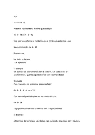 veja
3+3+3+3 = 12
Podemos representar a mesma igualdade por
4 x 3 = 12 ou 4 . 3 = 12
Essa operação chama-se multiplicação e é indicada pelo sinal .ou x
Na multiplicação 4 x 3 = 12
dizemos que;
4 e 3 são os fatores
12 é o produto
1º exemplo
Um edifício de apartamentos tem 6 andares. Em cada andar a 4
apartamentos. Quantos apartamentos tem o edificio todo?
Resolução
Para resolver esse problema, podemos fazer
4 + 4 + 4 + 4 + 4 + 4 = 24
Essa mesma igualdade pode ser representada por:
6 x 4 = 24
Logo podemos dizer que o edificio tem 24 apartamentos
2° Exemplo
A fase final do torneio de voleibol da liga nacional é disputado por 4 equipes.
 