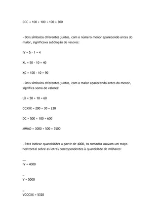 CCC = 100 + 100 + 100 = 300
- Dois símbolos diferentes juntos, com o número menor aparecendo antes do
maior, significava subtração de valores:
IV = 5 - 1 = 4
XL = 50 - 10 = 40
XC = 100 - 10 = 90
- Dois símbolos diferentes juntos, com o maior aparecendo antes do menor,
significa soma de valores:
LX = 50 + 10 = 60
CCXXX = 200 + 30 = 230
DC = 500 + 100 = 600
MMMD = 3000 + 500 = 3500
- Para indicar quantidades a partir de 4000, os romanos usavam um traço
horizontal sobre as letras correspondentes à quantidade de milhares:
__
IV = 4000
_
V = 5000
_
VCCCXX = 5320
 