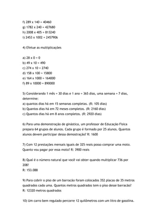 f) 289 x 140 = 40460
g) 1782 x 240 = 427680
h) 2008 x 405 = 813240
i) 2453 x 1002 = 2457906
4) Efetue as multiplicações
a) 28 x 0 = 0
b) 49 x 10 = 490
c) 274 x 10 = 2740
d) 158 x 100 = 15800
e) 164 x 1000 = 164000
f) 89 x 10000 = 890000
5) Considerando 1 mês = 30 dias e 1 ano = 365 dias, uma semana = 7 dias,
determine:
a) quantos dias há em 15 semanas completas. (R: 105 dias)
b) Quantos dias há em 72 meses completos. (R: 2160 dias)
c) Quantos dias há em 8 anos completos. (R: 2920 dias)
6) Para uma demonstração de ginástica, um professor de Educação Fisica
prepara 64 grupos de alunos. Cada grupo é formado por 25 alunos. Quantos
alunos devem participar dessa demostração? R: 1600
7) Com 12 prestações mensais iguais de 325 reais posso comprar uma moto.
Quanto vou pagar por essa moto? R: 3900 reais
8) Qual é o número natural que você vai obter quando multiplicar 736 por
208?
R: 153.088
9) Para cobrir o piso de um barracão foram colocados 352 placas de 35 metros
quadrados cada uma. Quantos metros quadrados tem o piso desse barracão?
R: 12320 metros quadrados
10) Um carro bem regulado percorre 12 quilômetros com um litro de gasolina.
 