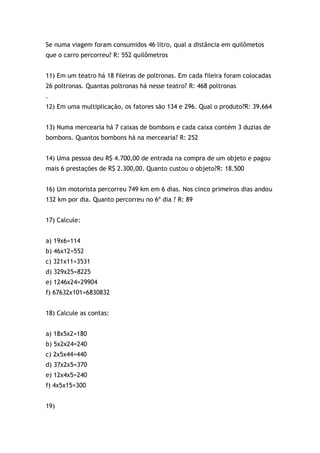 Se numa viagem foram consumidos 46 litro, qual a distância em quilômetos
que o carro percorreu? R: 552 quilômetros
11) Em um teatro há 18 fileiras de poltronas. Em cada fileira foram colocadas
26 poltronas. Quantas poltronas há nesse teatro? R: 468 poltronas
.
12) Em uma multiplicação, os fatores são 134 e 296. Qual o produto?R: 39.664
13) Numa mercearia há 7 caixas de bombons e cada caixa contém 3 duzias de
bombons. Quantos bombons há na mercearia? R: 252
14) Uma pessoa deu R$ 4.700,00 de entrada na compra de um objeto e pagou
mais 6 prestações de R$ 2.300,00. Quanto custou o objeto?R: 18.500
16) Um motorista percorreu 749 km em 6 dias. Nos cinco primeiros dias andou
132 km por dia. Quanto percorreu no 6º dia ? R: 89
17) Calcule:
a) 19x6=114
b) 46x12=552
c) 321x11=3531
d) 329x25=8225
e) 1246x24=29904
f) 67632x101=6830832
18) Calcule as contas:
a) 18x5x2=180
b) 5x2x24=240
c) 2x5x44=440
d) 37x2x5=370
e) 12x4x5=240
f) 4x5x15=300
19)
 