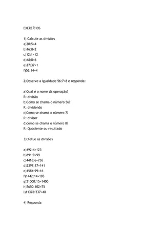 EXERCÍCIOS
1) Calcule as divisões
a)20:5=4
b)16:8=2
c)12:1=12
d)48:8=6
e)37:37=1
f)56:14=4
2)Observe a igualdade 56:7=8 e responda:
a)Qual é o nome da operação?
R: divisão
b)Como se chama o número 56?
R: dividendo
c)Como se chama o número 7?
R: divisor
d)como se chama o número 8?
R: Quociente ou resultado
3)Efetue as divisões
a)492:4=123
b)891:9=99
c)4416:6=736
d)2397:17=141
e)1584:99=16
f)1442:14=103
g)21000:15=1400
h)7650:102=75
i)11376:237=48
4) Responda
 
