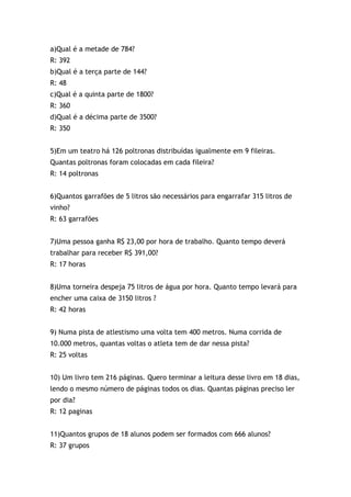 a)Qual é a metade de 784?
R: 392
b)Qual é a terça parte de 144?
R: 48
c)Qual é a quinta parte de 1800?
R: 360
d)Qual é a décima parte de 3500?
R: 350
5)Em um teatro há 126 poltronas distribuídas igualmente em 9 fileiras.
Quantas poltronas foram colocadas em cada fileira?
R: 14 poltronas
6)Quantos garrafões de 5 litros são necessários para engarrafar 315 litros de
vinho?
R: 63 garrafões
7)Uma pessoa ganha R$ 23,00 por hora de trabalho. Quanto tempo deverá
trabalhar para receber R$ 391,00?
R: 17 horas
8)Uma torneira despeja 75 litros de água por hora. Quanto tempo levará para
encher uma caixa de 3150 litros ?
R: 42 horas
9) Numa pista de atlestismo uma volta tem 400 metros. Numa corrida de
10.000 metros, quantas voltas o atleta tem de dar nessa pista?
R: 25 voltas
10) Um livro tem 216 páginas. Quero terminar a leitura desse livro em 18 dias,
lendo o mesmo número de páginas todos os dias. Quantas páginas preciso ler
por dia?
R: 12 paginas
11)Quantos grupos de 18 alunos podem ser formados com 666 alunos?
R: 37 grupos
 