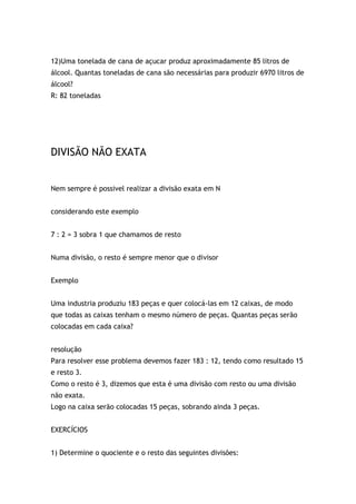 12)Uma tonelada de cana de açucar produz aproximadamente 85 litros de
álcool. Quantas toneladas de cana são necessárias para produzir 6970 litros de
álcool?
R: 82 toneladas
DIVISÃO NÃO EXATA
Nem sempre é possivel realizar a divisão exata em N
considerando este exemplo
7 : 2 = 3 sobra 1 que chamamos de resto
Numa divisão, o resto é sempre menor que o divisor
Exemplo
Uma industria produziu 183 peças e quer colocá-las em 12 caixas, de modo
que todas as caixas tenham o mesmo número de peças. Quantas peças serão
colocadas em cada caixa?
resolução
Para resolver esse problema devemos fazer 183 : 12, tendo como resultado 15
e resto 3.
Como o resto é 3, dizemos que esta é uma divisão com resto ou uma divisão
não exata.
Logo na caixa serão colocadas 15 peças, sobrando ainda 3 peças.
EXERCÍCIOS
1) Determine o quociente e o resto das seguintes divisões:
 