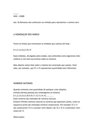 _____
XXIII = 23000
obs: Os Romanos não conheciam um símbolo para representar o número zero
A NÚMERAÇÃO DOS HINDUS
Foram os hindus que inventaram os símbolos que usamos até hoje :
0,1,2,3,4,5,6,7,8 e 9
Esses símbolos, divulgados pelos árabes, são conhecidos como algarismos indo-
arábicos e com eles escrevemos todos os números.
Mais adiante vamos falar sobre o sistema de numeração que usamos. Você
sabe, por exemplo, que 51 e 15 representam quantidades bem diferentes.
NÚMEROS NATURAIS
Quando contamos uma quantidade de qualquer coisa (objetos,
animais,estrelas,pessoas,etc) empregamos os números
0,1,2,3,4,5,6,7,8,9,10,11,12,13,14,15,..........
Esses números são chamados de números naturais.
Existem infinitos números naturais os números que aparecem juntos, como na
sequencia acima são chamados números consecutivos. Por exemplo 12 e 13
são consecutivos 13 é o sucessor (vem depois ) de 12 e 12 é o antecessor (vem
antes) de 13
Observações:
 