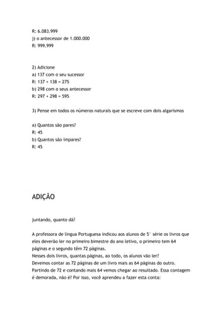 R: 6.083.999
j) o antecessor de 1.000.000
R: 999.999
2) Adicione
a) 137 com o seu sucessor
R: 137 + 138 = 275
b) 298 com o seus antecessor
R: 297 + 298 = 595
3) Pense em todos os números naturais que se escreve com dois algarismos
a) Quantos são pares?
R: 45
b) Quantos são ímpares?
R: 45
ADIÇÃO
juntando, quanto dá?
A professora de língua Portuguesa indicou aos alunos de 5° série os livros que
eles deverão ler no primeiro bimestre do ano letivo, o primeiro tem 64
páginas e o segundo têm 72 páginas.
Nesses dois livros, quantas páginas, ao todo, os alunos vão ler?
Devemos contar as 72 páginas de um livro mais as 64 páginas do outro.
Partindo de 72 e contando mais 64 vemos chegar ao resultado. Essa contagem
é demorada, não é? Por isso, você aprendeu a fazer esta conta:
 