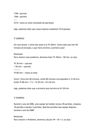 1748---parcela
+566---parcela
----
2314---soma ou total (resultado da operação)
logo, podemos dizer que nessa empresa trabalham 2314 pessoas
2º EXEMPLO
Em uma escola, o início das aulas é às 7h 30min. Como cada aula tem 50
minutos de duração, a que horas termina a primeira aula?
Resolução
Para resolver esse problema, devemos fazer 7h 30min + 50 min, ou seja
7h 30 min----parcela
+ 50 min----parcela
---------
7h 80 min----soma ou total
Como 1 hora tem 60 minutos, então 80 minutos correspondem a 1h 20 min.
Então 7h 80 min = 7 h + 1h 20 min = 8 h 20 min
logo, podemos dizer que a primeira aula termina às 8 h 20 min
3º EXEMPLO
Durante o ano de 2008, uma equipe de futebol venceu 49 partidas, empatou
18 partidas e perdeu 5 partidas. Quantas partidas essa equipe disputou
durante o ano de 2008?
Resolução
Para resolver o Problema, devemos calcular 49 + 18 + 5, ou seja :
 