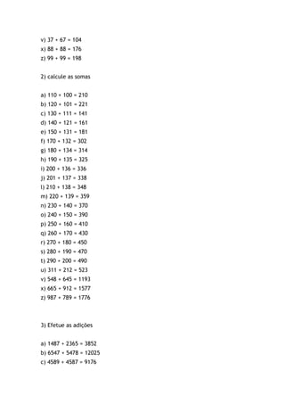 v) 37 + 67 = 104
x) 88 + 88 = 176
z) 99 + 99 = 198
2) calcule as somas
a) 110 + 100 = 210
b) 120 + 101 = 221
c) 130 + 111 = 141
d) 140 + 121 = 161
e) 150 + 131 = 181
f) 170 + 132 = 302
g) 180 + 134 = 314
h) 190 + 135 = 325
i) 200 + 136 = 336
j) 201 + 137 = 338
l) 210 + 138 = 348
m) 220 + 139 = 359
n) 230 + 140 = 370
o) 240 + 150 = 390
p) 250 + 160 = 410
q) 260 + 170 = 430
r) 270 + 180 = 450
s) 280 + 190 = 470
t) 290 + 200 = 490
u) 311 + 212 = 523
v) 548 + 645 = 1193
x) 665 + 912 = 1577
z) 987 + 789 = 1776
3) Efetue as adições
a) 1487 + 2365 = 3852
b) 6547 + 5478 = 12025
c) 4589 + 4587 = 9176
 