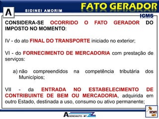 CONSIDERA-SE OCORRIDO O FATO GERADOR DO
IMPOSTO NO MOMENTO:
IV - do ato FINAL DO TRANSPORTE iniciado no exterior;
VI - do FORNECIMENTO DE MERCADORIA com prestação de
serviços:
a) não compreendidos na competência tributária dos
Municípios;
VII - da ENTRADA NO ESTABELECIMENTO DE
CONTRIBUINTE DE BEM OU MERCADORIA, adquirida em
outro Estado, destinada a uso, consumo ou ativo permanente;
ICMS
 