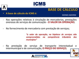 • A base de cálculo do ICMS é:
- Nas operações relativas à circulação de mercadorias, prestações
onerosas de serviços de comunicação - O VALOR DA OPERAÇÃO;
- No fornecimento de mercadoria com prestação de serviços;
“o valor da operação, na hipótese de serviços não
compreendidos na competência tributária dos
municípios”
- Na prestação de serviço de transporte interestadual e
intermunicipal e de comunicação, O PREÇO DO SERVIÇO;
SIDINEI AMORIM
ICMS
 