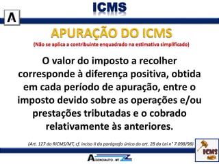 O valor do imposto a recolher
corresponde à diferença positiva, obtida
em cada período de apuração, entre o
imposto devido sobre as operações e/ou
prestações tributadas e o cobrado
relativamente às anteriores.
(Art. 127 do RICMS/MT, cf. inciso II do parágrafo único do art. 28 da Lei n° 7.098/98)
ICMS
 