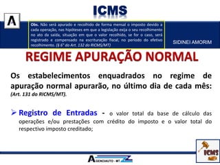Os estabelecimentos enquadrados no regime de
apuração normal apurarão, no último dia de cada mês:
(Art. 131 do RICMS/MT).
 Registro de Entradas - o valor total da base de cálculo das
operações e/ou prestações com crédito do imposto e o valor total do
respectivo imposto creditado;
SIDINEI AMORIM
ICMS
Obs. Não será apurado e recolhido de forma mensal o imposto devido a
cada operação, nas hipóteses em que a legislação exija o seu recolhimento
no ato da saída, situação em que o valor recolhido, se for o caso, será
registrado e compensado na escrituração fiscal, no período do efetivo
recolhimento. (§ 6° do Art. 132 do RICMS/MT)
 