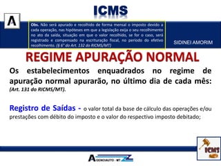 SIDINEI AMORIM
ICMS
Os estabelecimentos enquadrados no regime de
apuração normal apurarão, no último dia de cada mês:
(Art. 131 do RICMS/MT).
Registro de Saídas - o valor total da base de cálculo das operações e/ou
prestações com débito do imposto e o valor do respectivo imposto debitado;
Obs. Não será apurado e recolhido de forma mensal o imposto devido a
cada operação, nas hipóteses em que a legislação exija o seu recolhimento
no ato da saída, situação em que o valor recolhido, se for o caso, será
registrado e compensado na escrituração fiscal, no período do efetivo
recolhimento. (§ 6° do Art. 132 do RICMS/MT)
 