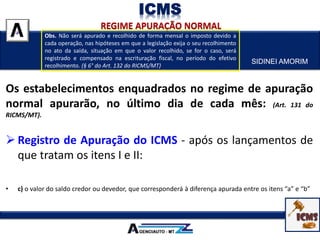 SIDINEI AMORIM
ICMS
Os estabelecimentos enquadrados no regime de apuração
normal apurarão, no último dia de cada mês: (Art. 131 do
RICMS/MT).
 Registro de Apuração do ICMS - após os lançamentos de
que tratam os itens I e II:
• a) o valor do débito do imposto, relativamente às operações de saída e aos serviços prestados;
• b) o valor do crédito do imposto, relativamente às operações de entradas e aos serviços tomados;
• c) o valor do saldo credor ou devedor, que corresponderá à diferença apurada entre os itens “a” e “b”
Obs. Não será apurado e recolhido de forma mensal o imposto devido a
cada operação, nas hipóteses em que a legislação exija o seu recolhimento
no ato da saída, situação em que o valor recolhido, se for o caso, será
registrado e compensado na escrituração fiscal, no período do efetivo
recolhimento. (§ 6° do Art. 132 do RICMS/MT)
 