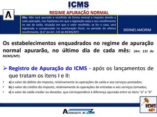 SIDINEI AMORIM
ICMS
Os estabelecimentos enquadrados no regime de apuração
normal apurarão, no último dia de cada mês: (Art. 131 do
RICMS/MT).
 Registro de Apuração do ICMS - após os lançamentos de
que tratam os itens I e II:
• a) o valor do débito do imposto, relativamente às operações de saída e aos serviços prestados;
• b) o valor do crédito do imposto, relativamente às operações de entradas e aos serviços tomados;
• c) o valor do saldo credor ou devedor, que corresponderá à diferença apurada entre os itens “a” e “b”
Obs. Não será apurado e recolhido de forma mensal o imposto devido a
cada operação, nas hipóteses em que a legislação exija o seu recolhimento
no ato da saída, situação em que o valor recolhido, se for o caso, será
registrado e compensado na escrituração fiscal, no período do efetivo
recolhimento. (§ 6° do Art. 132 do RICMS/MT)
 