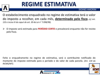 O estabelecimento enquadrado no regime de estimativa terá o valor
do imposto a recolher, em cada mês, determinado pelo fisco.(cf. Art.
133 e inciso III do caput do art. 30 da Lei n° 7.098/98).
 O imposto será estimado para PERÍODO CERTO e prevalecerá enquanto não for revisto
pelo fisco.
 O enquadramento do estabelecimento no regime de estimativa obedecerá a critérios
do fisco, que poderão ter em conta categorias, grupos ou setores de atividades
econômicas.
 Com base em dados declarados pelos contribuintes e em outros de que dispuser o
fisco, serão estimados os valores das operações e/ou prestações e o montante do
imposto a recolher no período considerado.
Feito o enquadramento no regime de estimativa, será o contribuinte notificado do
montante do imposto estimado para o período e do valor de cada parcela. (Art. 134 do
RICMS/MT).
SIDINEI AMORIM
 
